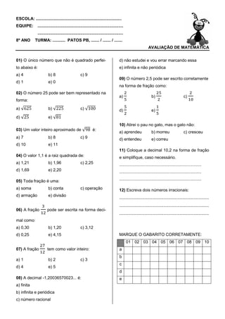 ESCOLA: ..........................................................................
EQUIPE:         ..........................................................................
                ..........................................................................
8º ANO        TURMA: ........... PATOS PB, ....... / ....... / .......
                                                                                                               AVALIAÇÃO DE MATEMÁTICA


01) O único número que não é quadrado perfe
                                      perfei-                                         d) não estudei e vou errar marcando essa
to abaixo é:                                                                          e) infinita e não periódica
a) 4                     b) 8                        c) 9
                                                                                      09) O número 2,5 pode ser escrito corretamente
d) 1                     e) 0
                                                                                      na forma de fração como:
02) O número 25 pode ser bem representado na
                                                                                      a)                         b)                          c)
forma:
a) √625                  b) √225                     c) √100                          d)                         e)
d) √25                   e) √81
                                                                                      10) Atirei o pau no gato, mas o gato não:
03) Um valor inteiro aproximado de √98 é:
                                                                                      a) aprendeu                b) morreu                   c) cresceu
a) 7                     b) 8                        c) 9                             d) entendeu                e) correu
d) 10                    e) 11
                                                                                      11) Coloque a decimal 10,2 na forma de fração
04) O valor 1,1 é a raiz quadrada de:                                                 e simplifique, caso necessário.
a) 1,21                  b) 1,96                     c) 2,25                          .......................................................................
d) 1,69                  e) 2,20                                                      .......................................................................

05) Toda fração é uma:                                                                .......................................................................

a) soma                  b) conta                    c) operação                      12) Escreva dois números irracionais:
d) armação               e) divisão
                                                                                      .......................................................................
                                                                                      .......................................................................
                                                                                       ......................................................................
06) A fração            pode ser escrita na forma dec
                                                  deci-
                                                                                      .......................................................................
mal como:
a) 0,30                  b) 1,20                     c) 3,12
d) 0,25                  e) 4,15                                                      MARQUE O GABARITO CORRETAMENTE:
                                                                                             01 02 03 04 05 06 07 08 09 10
07) A fração            tem como valor inteiro
                                       inteiro:                                       a
                                                                                      b
a) 1                     b) 2                        c) 3
                                                                                      c
d) 4                     e) 5
                                                                                      d
08) A decimal -1,20036570023... é:                                                    e
a) finita
b) infinita e periódica
c) número racional
 