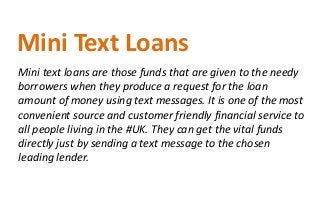 Mini text loans are those funds that are given to the needy
borrowers when they produce a request for the loan
amount of money using text messages. It is one of the most
convenient source and customer friendly financial service to
all people living in the #UK. They can get the vital funds
directly just by sending a text message to the chosen
leading lender.
Mini Text Loans
 