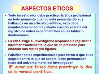 ASPECTOS ETICOS
 Todo investigador debe practicar la ética profesional
en todo momento cuando está presentando sus
hallazgos en un artículo científico, esto debe
manifestarse en forma patente cuando se trata del
registro de datos experimentales en las tablas o
ilustraciones.
 La ética exige al investigador responsable registrar e
informar exactamente lo que se ha prestado para
elaborar sus tablas y/o figuras.

 Falsificar datos experimentales para forzar a que ellos
caigan dentro lo que se espera, debe permanecer
fuera del universo moral del investigador.
20

¡El autor que falsea datos prostituye la idea
de la verdad científica!.

 