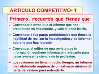 ARTICULO COMPETITIVO- 1

Primero, recuerda que tienes que:
 Convencer a otros que el informe que has
presentado es importante, y vale la pena leerlo.
 Convencer a tus pares profesionales que tienes la
habilidad de realizar la investigación y de informar
sobre lo que has logrado
 Convencer al editor de una revista que tu
información contiene información relevante para
hacer avanzar la ciencia de tu profesión.

 Los revisores no tienen mucho tiempo; un informe
bien elaborado requiere de un esfuerzo minimo de
24
parte del revisor para entenderlo.

 