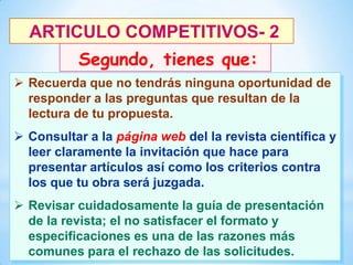 ARTICULO COMPETITIVOS- 2
Segundo, tienes que:
 Recuerda que no tendrás ninguna oportunidad de
responder a las preguntas que resultan de la
lectura de tu propuesta.
 Consultar a la página web del la revista científica y
leer claramente la invitación que hace para
presentar artículos así como los criterios contra
los que tu obra será juzgada.
 Revisar cuidadosamente la guía de presentación
de la revista; el no satisfacer el formato y
especificaciones es una de las razones más
25
comunes para el rechazo de las solicitudes.

 