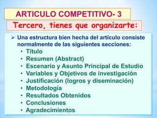 ARTICULO COMPETITIVO- 3
Tercero, tienes que organizarte:
 Una estructura bien hecha del artículo consiste
normalmente de las siguientes secciones:

26

•
•
•
•
•
•
•
•
•

Título
Resumen (Abstract)
Escenario y Asunto Principal de Estudio
Variables y Objetivos de investigación
Justificación (logros y diseminación)
Metodología
Resultados Obtenidos
Conclusiones
Agradecimientos

 