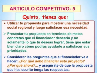 ARTICULO COMPETITIVO- 5

Quinto, tienes que:
 Utilizar tu propuesta para mostrar una necesidad
social regional y luego satisfacer esa necesidad.

 Presentar tu propuesta en terminos de metas
concretas que el financiador desearía y no
solamente lo que tu deseas lograr, tiene que estar
bien claro cómo podrás ayudarle a satisfacer sus
prioridades.
 Considerar las preguntas que el financiador va a
hacer: ¿Por qué debo financiar este proyecto?
¿Por qué ahora?... y asegúrate de que la propuesta
28
que has escrito tenga las respuestas.

 