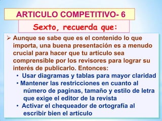 ARTICULO COMPETITIVO- 6
Sexto, recuerda que:
 Aunque se sabe que es el contenido lo que
importa, una buena presentación es a menudo
crucial para hacer que tu artículo sea
comprensible por los revisores para lograr su
interés de publicarlo. Entonces:
• Usar diagramas y tablas para mayor claridad
• Mantener las restricciones en cuanto al
número de paginas, tamaño y estilo de letra
que exige el editor de la revista
• Activar el chequeador de ortografía al
escribir bien el artículo
29

 