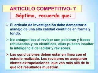 ARTICULO COMPETITIVO- 7
Séptimo, recuerda que:
 El artículo de investigación debe demostrar el
manejo de una alta calidad cientifica en forma y
fondo.
 No antagonices al revisor con palabras y frases
rebuscadas y no científicas, ellas pueden insultar
la inteligencia del editor y revisores.
 Las conclusiones deben estar en línea con el
estudio realizado. Los revisores no aceptarán
ciertas extrapolaciones, que van más allá de lo
30
que los resultados muestran.

 