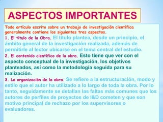 ASPECTOS IMPORTANTES
Todo artículo escrito sobre un trabajo de investigación científica
generalmente contiene los siguientes tres aspectos.
1. El título de la Obra. El título plantea, desde un principio,

el

ámbito general de la investigación realizada, además de
permitirle al lector ubicarse en el tema central del estudio.
2. El contenido científico de la obra. Esto tiene que ver con el
aspecto conceptual de la investigación, los objetivos
planteados, así como la metodología seguida para su
realización.
3. La organización de la obra. Se refiere a la estructuración, modo y
estilo que el autor ha utilizado a lo largo de toda la obra. Por lo
tanto, seguidamente se detallan las faltas más comunes que los
autores de perfiles de proyectos de I&D cometen y que son
motivo principal de rechazo por los supervisores o
evaluadores.
32

 