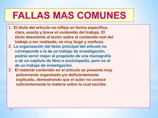 FALLAS MAS COMUNES
1. El título del artículo no refleja en forma específica,
clara, exacta y breve el contenido del trabajo. El
título desorienta al lector sobre el contenido real del
trabajo a ser realizado, es muy largo y confuso.
2. La organización del texto principal del artículo no
corresponde a la de un trabajo de investigación,
podría servir mejor al propósito de una monografía
o de un capítulo de libro o enciclopedia, pero no al
de un trabajo de investigación.
3. El material contenido en el artículo se presenta muy
pobremente organizado y/o deficientemente
explicado, demostrando que el autor no conoce
suficientemente la materia sobre la cual escribe.

33

 