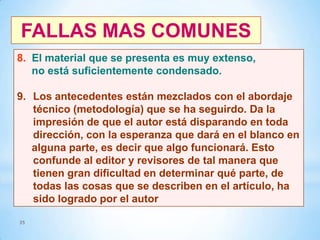 FALLAS MAS COMUNES
8. El material que se presenta es muy extenso,
no está suficientemente condensado.
9. Los antecedentes están mezclados con el abordaje
técnico (metodología) que se ha seguirdo. Da la
impresión de que el autor está disparando en toda
dirección, con la esperanza que dará en el blanco en
alguna parte, es decir que algo funcionará. Esto
confunde al editor y revisores de tal manera que
tienen gran dificultad en determinar qué parte, de
todas las cosas que se describen en el artículo, ha
sido logrado por el autor
35

 