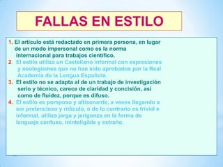 FALLAS EN ESTILO
1. El artículo está redactado en primera persona, en lugar
de un modo impersonal como es la norma
internacional para trabajos científico.
2. El estilo utiliza un Castellano informal con expresiones
y neologismos que no han sido aprobados por la Real
Academia de la Lengua Española.
3. El estilo no se adapta al de un trabajo de investigación
serio y técnico, carece de claridad y concisión, así
como de fluidez, porque es difuso.
4. El estilo es pomposo y altisonante, a veces llegando a
ser pretencioso y ridículo, o de lo contrario es trivial e
informal, utiliza jerga y jerigonza en la forma de
lenguaje confuso, ininteligible y extraño.

37

 