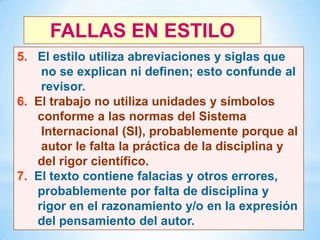 FALLAS EN ESTILO
5. El estilo utiliza abreviaciones y siglas que
no se explican ni definen; esto confunde al
revisor.
6. El trabajo no utiliza unidades y símbolos
conforme a las normas del Sistema
Internacional (SI), probablemente porque al
autor le falta la práctica de la disciplina y
del rigor científico.
7. El texto contiene falacias y otros errores,
probablemente por falta de disciplina y
rigor en el razonamiento y/o en la expresión
del pensamiento del autor.
38

 