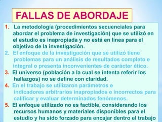 FALLAS DE ABORDAJE
1. La metodología (procedimientos secuenciales para
abordar el problema de investigación) que se utilizó en
el estudio es inapropiada y no está en línea para el
objetivo de la investigación.
2. El enfoque de la investigación que se utilizó tiene
problemas para un análisis de resultados completo e
integral o presenta inconvenientes de carácter ético.
3. El universo (población a la cual se intenta referir los
hallazgos) no se define con claridad.
4. En el trabajo se utilizaron parámetros e
indicadores arbitrarios inapropiados e incorrectos para
calificar y evaluar determinados fenómenos.
5. El enfoque utilizado no es factible, considerando los
40 recursos humanos y materiales disponibles para el
estudio y ha sido forzado para encajar dentro el trabajo

 