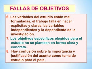 FALLAS DE OBJETIVOS
6. Las variables del estudio están mal
formuladas, el trabajo falla en hacer
explícitas y claras las variables
independientes y la dependiente de la
investigación.
7. Los objetivos específicos elegidos para el
estudio no se plantean en forma clara y
concreta.
8. Hay confusión sobre la importancia y
justificación del asunto como tema de
estudio para el país.
41

 