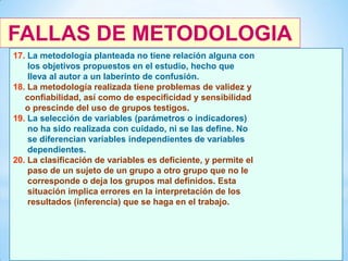 FALLAS DE METODOLOGIA
17. La metodología planteada no tiene relación alguna con
los objetivos propuestos en el estudio, hecho que
lleva al autor a un laberinto de confusión.
18. La metodología realizada tiene problemas de validez y
confiabilidad, así como de especificidad y sensibilidad
o prescinde del uso de grupos testigos.
19. La selección de variables (parámetros o indicadores)
no ha sido realizada con cuidado, ni se las define. No
se diferencian variables independientes de variables
dependientes.
20. La clasificación de variables es deficiente, y permite el
paso de un sujeto de un grupo a otro grupo que no le
corresponde o deja los grupos mal definidos. Esta
situación implica errores en la interpretación de los
resultados (inferencia) que se haga en el trabajo.

44

 