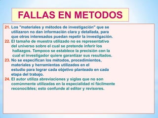 FALLAS EN METODOS
21. Los "materiales y métodos de investigación" que se
utilizaron no dan información clara y detallada, para
que otros interesados puedan repetir la investigación.
22. El tamaño de muestra utilizado no es representativo
del universo sobre el cual se pretende inferir los
hallazgos. Tampoco se establece la precisión con la
cual el investigador quiere garantizar sus resultados.
23. No se especifican los métodos, procedimientos,
materiales y herramientas utilizados en el
estudio para lograr cada objetivo planteado en cada
etapa del trabajo.
24. El autor utiliza abreviaciones y siglas que no son
comúnmente utilizadas en la especialidad ni fácilmente
reconocibles; esto confunde al editor y revisores.

45

 