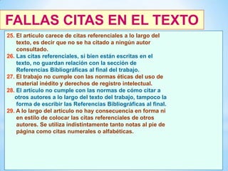 FALLAS CITAS EN EL TEXTO
25. El artículo carece de citas referenciales a lo largo del
texto, es decir que no se ha citado a ningún autor
consultado.
26. Las citas referenciales, si bien están escritas en el
texto, no guardan relación con la sección de
Referencias Bibliográficas al final del trabajo.
27. El trabajo no cumple con las normas éticas del uso de
material inédito y derechos de registro intelectual.
28. El artículo no cumple con las normas de cómo citar a
otros autores a lo largo del texto del trabajo, tampoco la
forma de escribir las Referencias Bibliográficas al final.
29. A lo largo del articulo no hay consecuencia en forma ni
en estilo de colocar las citas referenciales de otros
autores. Se utiliza indistintamente tanto notas al pie de
página como citas numerales o alfabéticas.

46

 