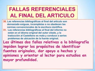 FALLAS REFERENCIALES
AL FINAL DEL ARTICULO
30. Las referencias bibliográficas al final del artículo son
demasiado exiguas, incompletas o no obedecen las
normas convencionales de la escritura científica.
31. Las referencias bibliográficas al final del informe no
están en el idioma original del autor citado, y la
traducción al Castellano es mala y conduce a serios
problemas de ubicación de la fuente original.

Las últimas dos fallas relativas a la bibliografía
impiden lograr los propósitos de identificar
fuentes originales, dar apoyo a hechos y
opiniones y orientar al lector para estudios en
mayor profundidad.
47

 