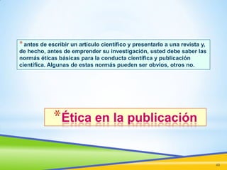 * antes de escribir un artículo científico y presentarlo a una revista y,
de hecho, antes de emprender su investigación, usted debe saber las
normás éticas básicas para la conducta científica y publicación
científica. Algunas de estas normás pueden ser obvios, otros no.

*Ética en la publicación
49

 
