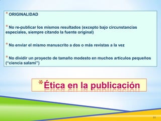 * ORIGINALIDAD
* No re-publicar los mismos resultados (excepto bajo circunstancias
especiales, siempre citando la fuente original)

* No enviar el mismo manuscrito a dos o más revistas a la vez

* No dividir un proyecto de tamaño modesto en muchos artículos pequeños
(“ciencia salami”)

*Ética en la publicación
51

 