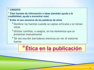 * CREDITO
* Citar fuentes de información e ideas (también ayuda a la
credibilidad, ayuda a encontrar más)

* Evitar el uso excesivo de las palabras de otros

* Nombrar las fuentes cuando se copian artículos o se toman
notas

* Utilizar comillas, o sangría, en los elementos que se
presentan textualmente

* Tal vez escribir borradores mientras sin ver el material
fuente

*Ética en la publicación
52

 