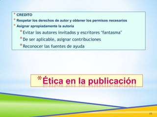 * CREDITO
* Respetar los derechos de autor y obtener los permisos necesarios
* Asignar apropiadamente la autoría
* Evitar los autores invitados y escritores “fantasma”

* De ser aplicable, asignar contribuciones
* Reconocer las fuentes de ayuda

*Ética en la publicación
53

 