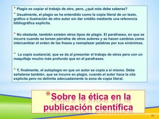 * Plagio es copiar el trabajo de otro, pero, ¿qué más debe saberse?
* Usualmente, el plagio se ha entendido como la copia literal de un texto,
gráfico o ilustración de otro autor sin dar crédito mediante una referencia
bibliográfica explícita.

* No obstante, también existen otros tipos de plagio. El parafraseo, en que se
incurre cuando se toman párrafos de otros autores y se hacen cambios como
intercambiar el orden de las frases y reemplazar palabras por sus sinónimos.

*

La copia sustancial, que se da al presentar el trabajo de otros pero con un
maquillaje mucho más profundo que en el parafraseo.

* Y, finalmente, el autoplagio en que un autor se copia a sí mismo. Debe
señalarse también, que se incurre en plagio, cuando el autor hace la cita
explicita pero no delimita adecuadamente la zona de copia literal.

*Sobre la ética en la
publicación científica
55

 