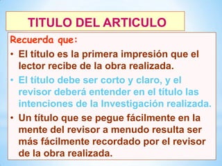 TITULO DEL ARTICULO
Recuerda que:
• El título es la primera impresión que el
lector recibe de la obra realizada.
• El título debe ser corto y claro, y el
revisor deberá entender en el título las
intenciones de la Investigación realizada.
• Un título que se pegue fácilmente en la
mente del revisor a menudo resulta ser
más fácilmente recordado por el revisor
de la obra realizada.
8

 