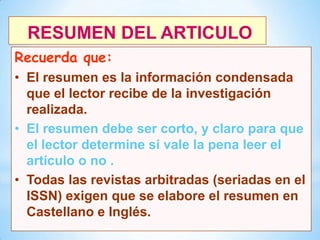 RESUMEN DEL ARTICULO
Recuerda que:
• El resumen es la información condensada
que el lector recibe de la investigación
realizada.
• El resumen debe ser corto, y claro para que
el lector determine si vale la pena leer el
artículo o no .
• Todas las revistas arbitradas (seriadas en el
ISSN) exigen que se elabore el resumen en
Castellano e Inglés.
9

 