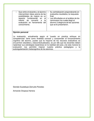 - Que entre el docente y el alumno
intercambien ideas acerca de las
posibilidades de mejora es un
aspecto fundamental en el
intento de convertir a la
evaluación en herramienta del
conocimiento.
- Su centralización preponderante en
evaluarlos resultados, la respuesta
final.
- Las dificultades en el análisis de los
caminospor los cuales llegó el
alumno a elegiruna de las opciones
que se le presentaron.
Opinión personal
La evaluación, actualmente según el “puesto en practica enfoque en
competencias” tiene como finalidad conocer y comprender el funcionamiento
cognitivo del alumno, puesto que la mayoría de los recursos evaluativos se
encuentran obsoletos y descontextualizados, es por ello que los docentes deben
replantear sus estrategias basándose en la realidad del aula y de esta manera la
evaluación nos permitirá mejorar nuestra práctica pedagógica y la
autoregularización metacognitiva de los alumnos.
Daniela Guadalupe Zamudio Paredes
Armando Oropeza Herrera
 