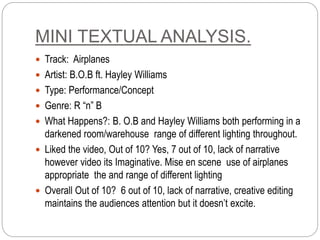 MINI TEXTUAL ANALYSIS.
 Track: Airplanes
 Artist: B.O.B ft. Hayley Williams
 Type: Performance/Concept
 Genre: R “n” B
 What Happens?: B. O.B and Hayley Williams both performing in a
darkened room/warehouse range of different lighting throughout.
 Liked the video, Out of 10? Yes, 7 out of 10, lack of narrative
however video its Imaginative. Mise en scene use of airplanes
appropriate the and range of different lighting
 Overall Out of 10? 6 out of 10, lack of narrative, creative editing
maintains the audiences attention but it doesn’t excite.
 