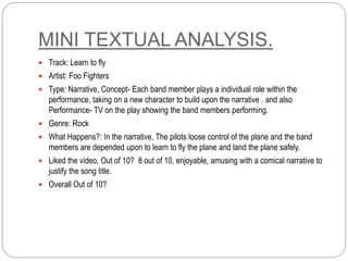 MINI TEXTUAL ANALYSIS.
 Track: Learn to fly
 Artist: Foo Fighters
 Type: Narrative, Concept- Each band member plays a individual role within the
performance, taking on a new character to build upon the narrative . and also
Performance- TV on the play showing the band members performing.
 Genre: Rock
 What Happens?: In the narrative, The pilots loose control of the plane and the band
members are depended upon to learn to fly the plane and land the plane safely.
 Liked the video, Out of 10? 8 out of 10, enjoyable, amusing with a comical narrative to
justify the song title.
 Overall Out of 10?
 