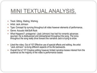 MINI TEXTUAL ANALYSIS.
 Track: Sitting, Waiting, Wishing.
 Artist: Jack Johnson
 Type: Concept/ lip syncing throughout all video however elements of performance.
 Genre: Acoustic folk/Soft Rock
 What Happens?: protagonist (Jack Johnson) has had his romantic advances
spurned. He is disillusioned and disheartened throughout the song. The lyrics
throughout the song really drive forward the narrative Jack is trying to show.
 Liked the video, Out of 10? Effective use of special effects and editing, the artist
“Jack Johnson” re-living different aspects of his life backwards.
 Overall Out of 10? Creative editing however limited narrative looses interest from the
audience as the majority of the video is performance based.
 