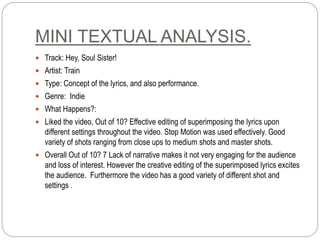 MINI TEXTUAL ANALYSIS.
 Track: Hey, Soul Sister!
 Artist: Train
 Type: Concept of the lyrics, and also performance.
 Genre: Indie
 What Happens?:
 Liked the video, Out of 10? Effective editing of superimposing the lyrics upon
different settings throughout the video. Stop Motion was used effectively. Good
variety of shots ranging from close ups to medium shots and master shots.
 Overall Out of 10? 7 Lack of narrative makes it not very engaging for the audience
and loss of interest. However the creative editing of the superimposed lyrics excites
the audience. Furthermore the video has a good variety of different shot and
settings .
 