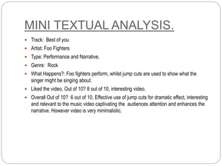 MINI TEXTUAL ANALYSIS.
 Track: Best of you
 Artist: Foo Fighters
 Type: Performance and Narrative.
 Genre: Rock
 What Happens?: Foo fighters perform, whilst jump cuts are used to show what the
singer might be singing about.
 Liked the video, Out of 10? 8 out of 10, interesting video.
 Overall Out of 10? 6 out of 10, Effective use of jump cuts for dramatic effect, interesting
and relevant to the music video captivating the audiences attention and enhances the
narrative. However video is very minimalistic.
 