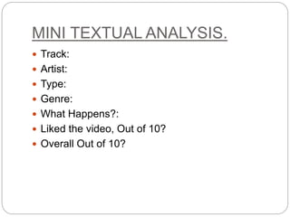 MINI TEXTUAL ANALYSIS.
 Track:
 Artist:
 Type:
 Genre:
 What Happens?:
 Liked the video, Out of 10?
 Overall Out of 10?
 