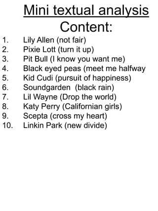 Mini textual analysis Content: Lily Allen (not fair) Pixie Lott (turn it up) Pit Bull (I know you want me)  Black eyed peas (meet me halfway  Kid Cudi (pursuit of happiness)  Soundgarden  (black rain) Lil Wayne (Drop the world) Katy Perry (Californian girls) Scepta (cross my heart) Linkin Park (new divide) 