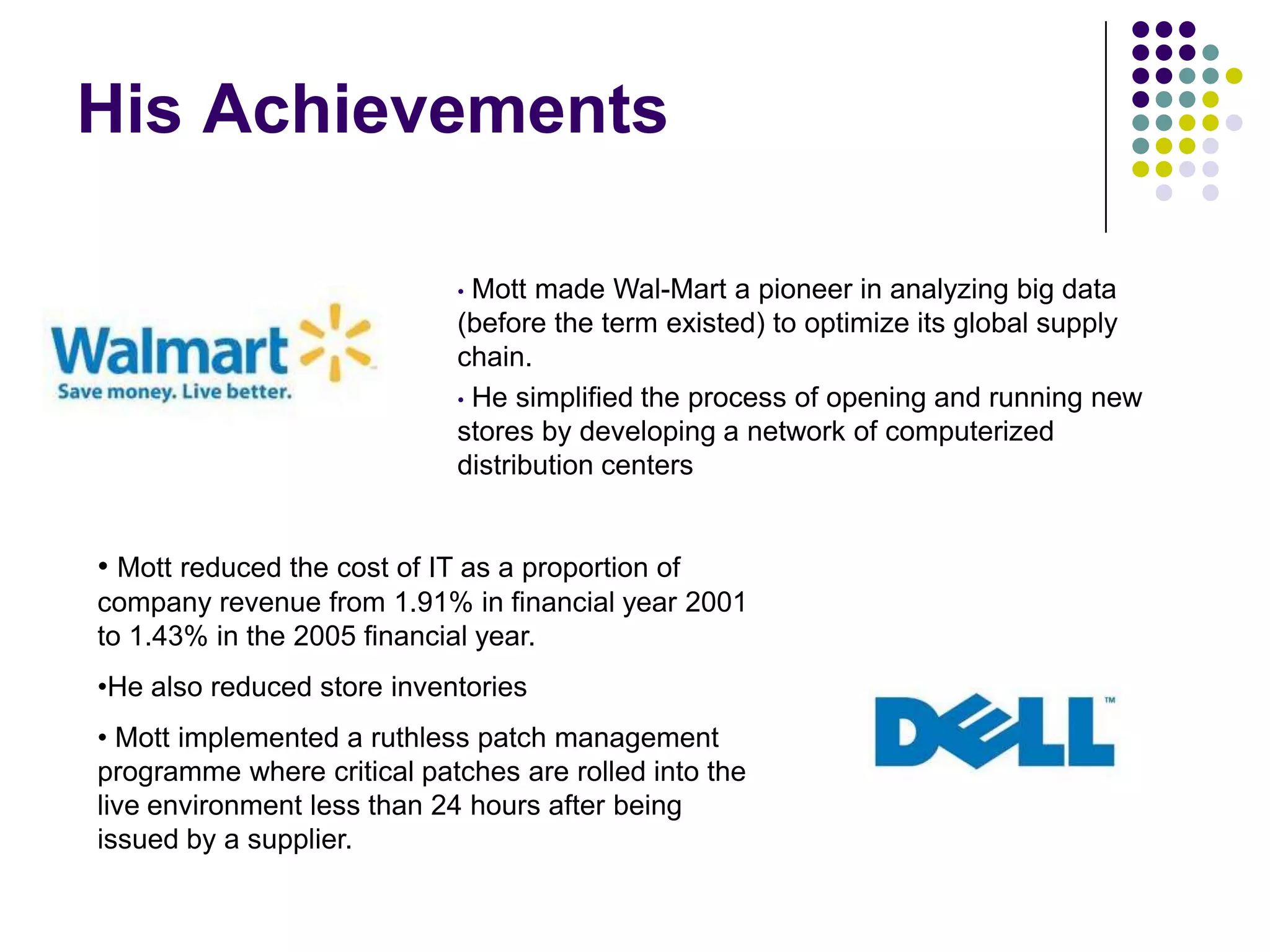 His Achievements
Mott made Wal-Mart a pioneer in analyzing big data
(before the term existed) to optimize its global supply
chain.
• He simplified the process of opening and running new
stores by developing a network of computerized
distribution centers
•

• Mott reduced the cost of IT as a proportion of
company revenue from 1.91% in financial year 2001
to 1.43% in the 2005 financial year.
•He also reduced store inventories
• Mott implemented a ruthless patch management
programme where critical patches are rolled into the
live environment less than 24 hours after being
issued by a supplier.

 