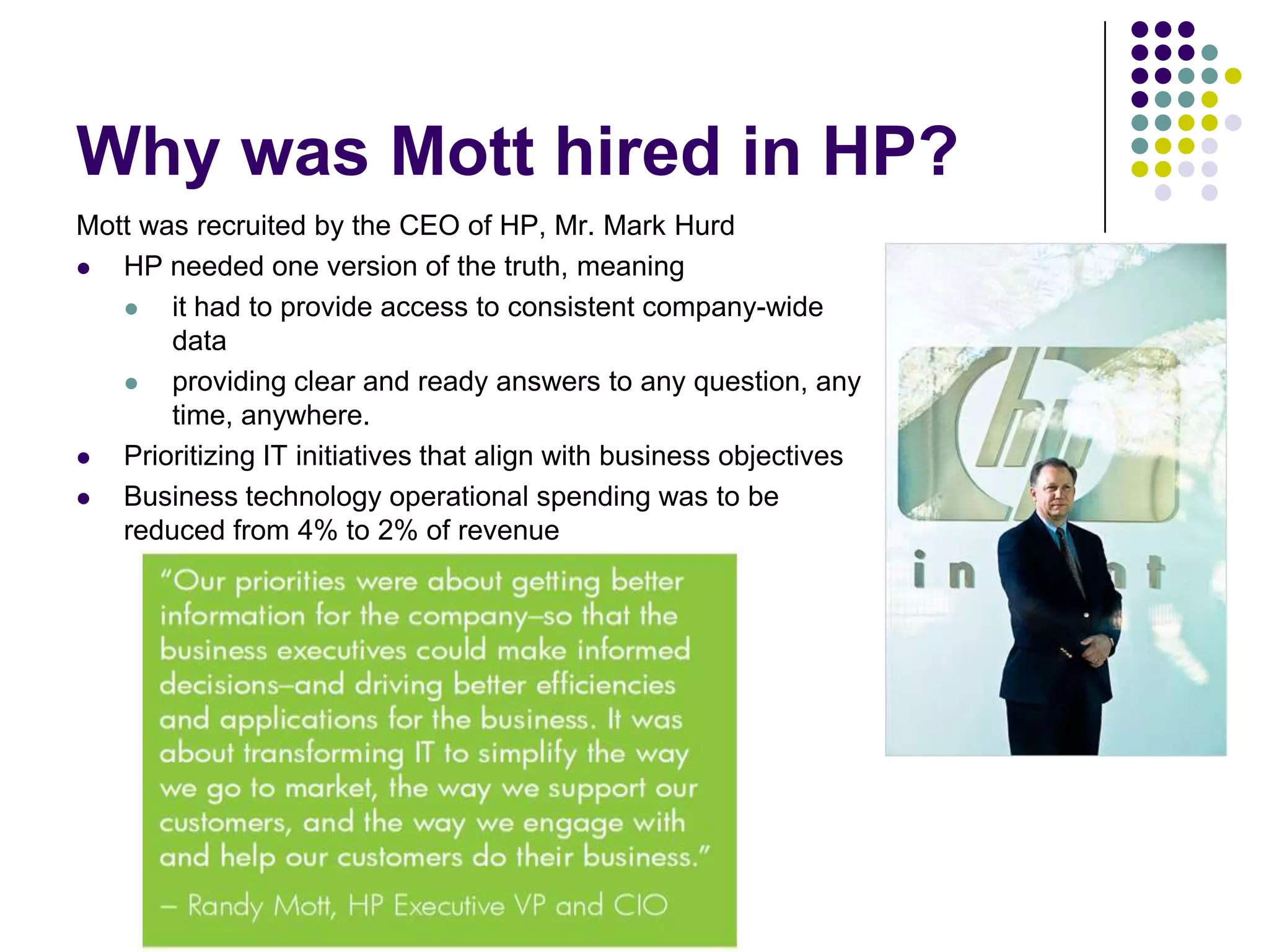 Why was Mott hired in HP?
Mott was recruited by the CEO of HP, Mr. Mark Hurd

HP needed one version of the truth, meaning

it had to provide access to consistent company-wide
data

providing clear and ready answers to any question, any
time, anywhere.

Prioritizing IT initiatives that align with business objectives

Business technology operational spending was to be
reduced from 4% to 2% of revenue

 