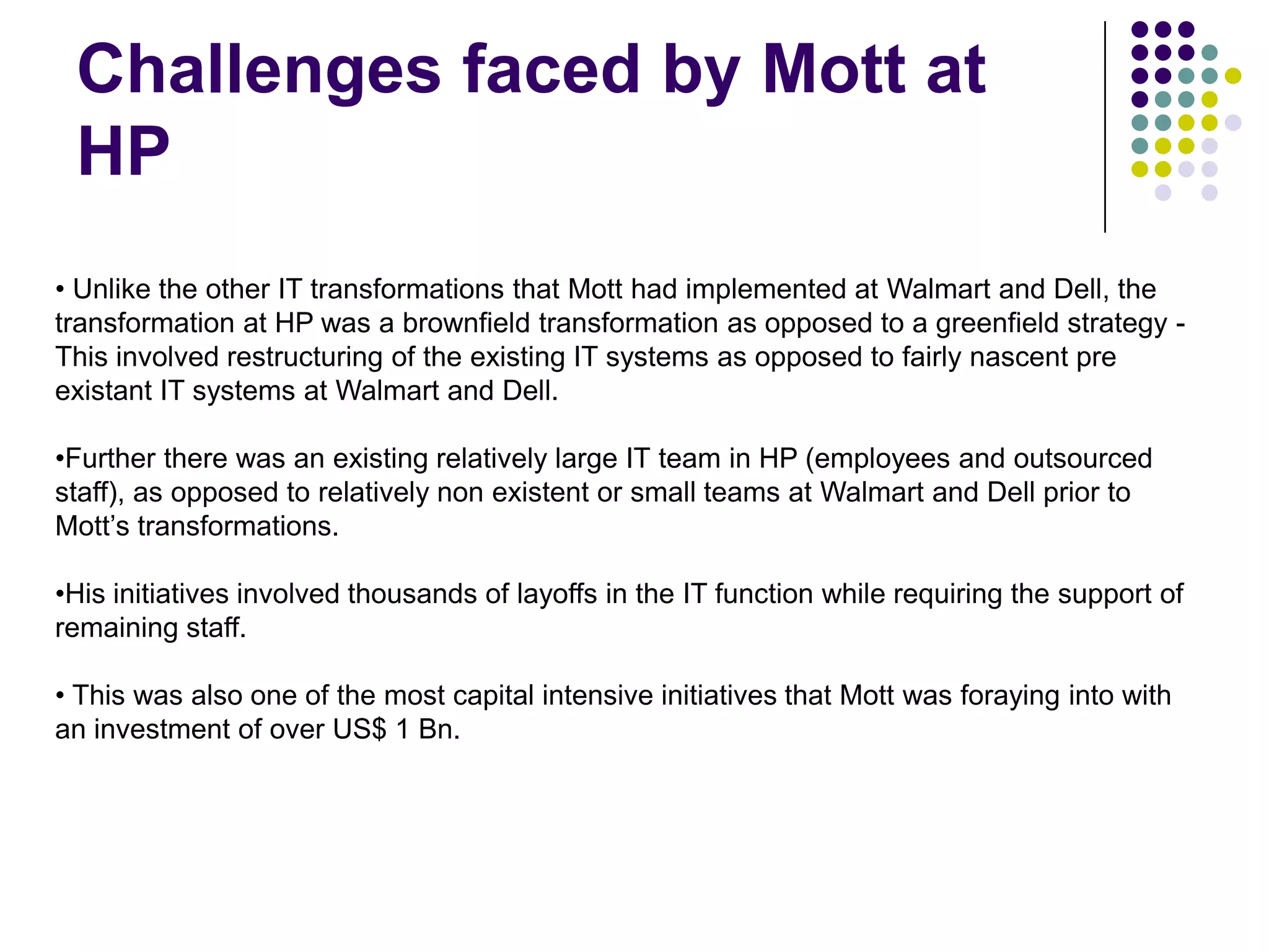 Challenges faced by Mott at
HP
• Unlike the other IT transformations that Mott had implemented at Walmart and Dell, the
transformation at HP was a brownfield transformation as opposed to a greenfield strategy This involved restructuring of the existing IT systems as opposed to fairly nascent pre
existant IT systems at Walmart and Dell.
•Further there was an existing relatively large IT team in HP (employees and outsourced
staff), as opposed to relatively non existent or small teams at Walmart and Dell prior to
Mott’s transformations.
•His initiatives involved thousands of layoffs in the IT function while requiring the support of
remaining staff.
• This was also one of the most capital intensive initiatives that Mott was foraying into with
an investment of over US$ 1 Bn.

 