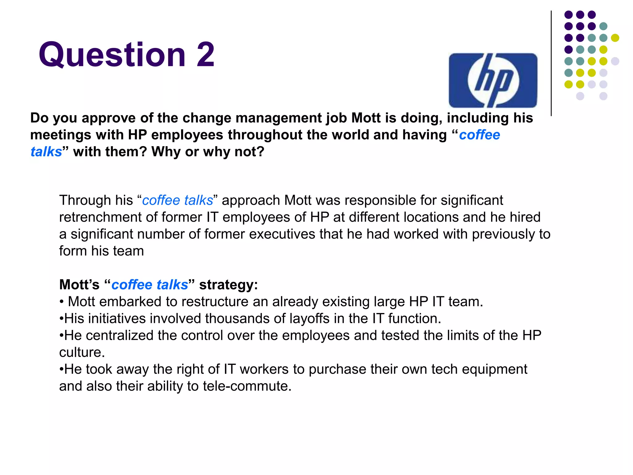 Question 2
Do you approve of the change management job Mott is doing, including his
meetings with HP employees throughout the world and having “coffee
talks” with them? Why or why not?
Through his “coffee talks” approach Mott was responsible for significant
retrenchment of former IT employees of HP at different locations and he hired
a significant number of former executives that he had worked with previously to
form his team
Mott’s “coffee talks” strategy:
• Mott embarked to restructure an already existing large HP IT team.
•His initiatives involved thousands of layoffs in the IT function.
•He centralized the control over the employees and tested the limits of the HP
culture.
•He took away the right of IT workers to purchase their own tech equipment
and also their ability to tele-commute.

 