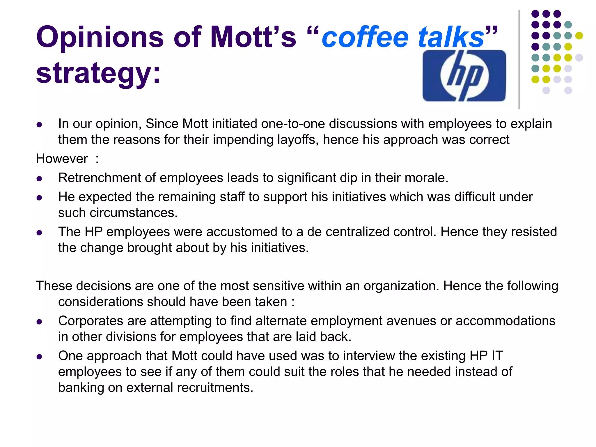 Opinions of Mott’s “coffee talks”
strategy:
In our opinion, Since Mott initiated one-to-one discussions with employees to explain
them the reasons for their impending layoffs, hence his approach was correct
However :

Retrenchment of employees leads to significant dip in their morale.

He expected the remaining staff to support his initiatives which was difficult under
such circumstances.

The HP employees were accustomed to a de centralized control. Hence they resisted
the change brought about by his initiatives.


These decisions are one of the most sensitive within an organization. Hence the following
considerations should have been taken :

Corporates are attempting to find alternate employment avenues or accommodations
in other divisions for employees that are laid back.

One approach that Mott could have used was to interview the existing HP IT
employees to see if any of them could suit the roles that he needed instead of
banking on external recruitments.

 