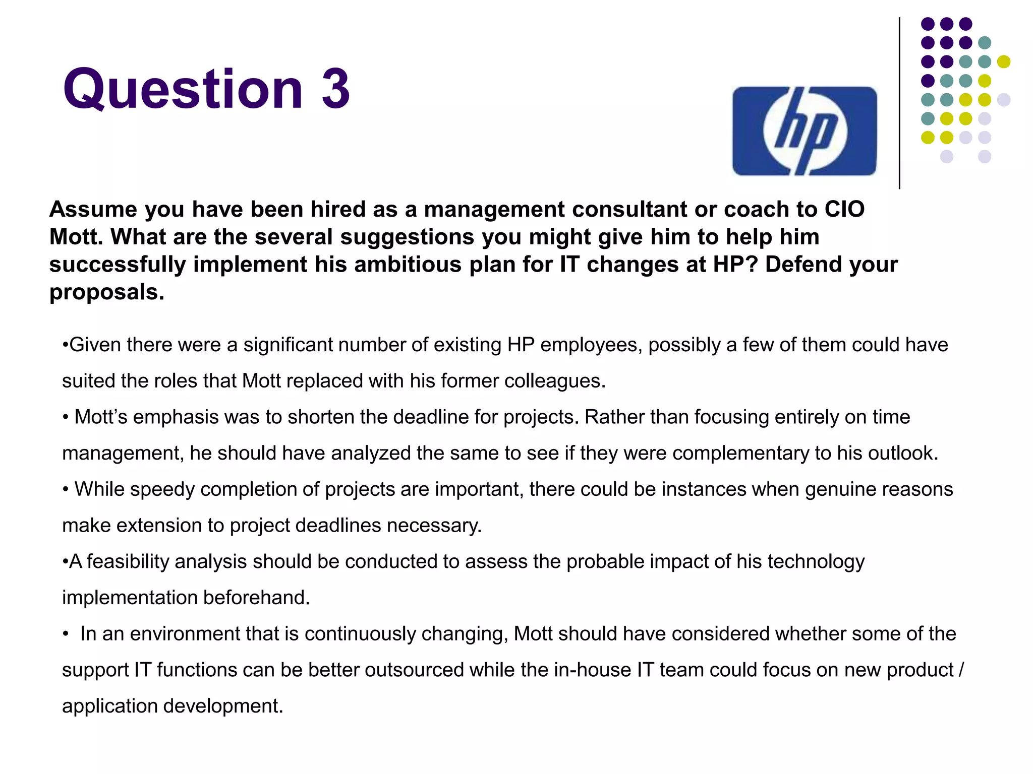 Question 3
Assume you have been hired as a management consultant or coach to CIO
Mott. What are the several suggestions you might give him to help him
successfully implement his ambitious plan for IT changes at HP? Defend your
proposals.
•Given there were a significant number of existing HP employees, possibly a few of them could have
suited the roles that Mott replaced with his former colleagues.
• Mott’s emphasis was to shorten the deadline for projects. Rather than focusing entirely on time
management, he should have analyzed the same to see if they were complementary to his outlook.
• While speedy completion of projects are important, there could be instances when genuine reasons
make extension to project deadlines necessary.
•A feasibility analysis should be conducted to assess the probable impact of his technology
implementation beforehand.
• In an environment that is continuously changing, Mott should have considered whether some of the
support IT functions can be better outsourced while the in-house IT team could focus on new product /
application development.

 