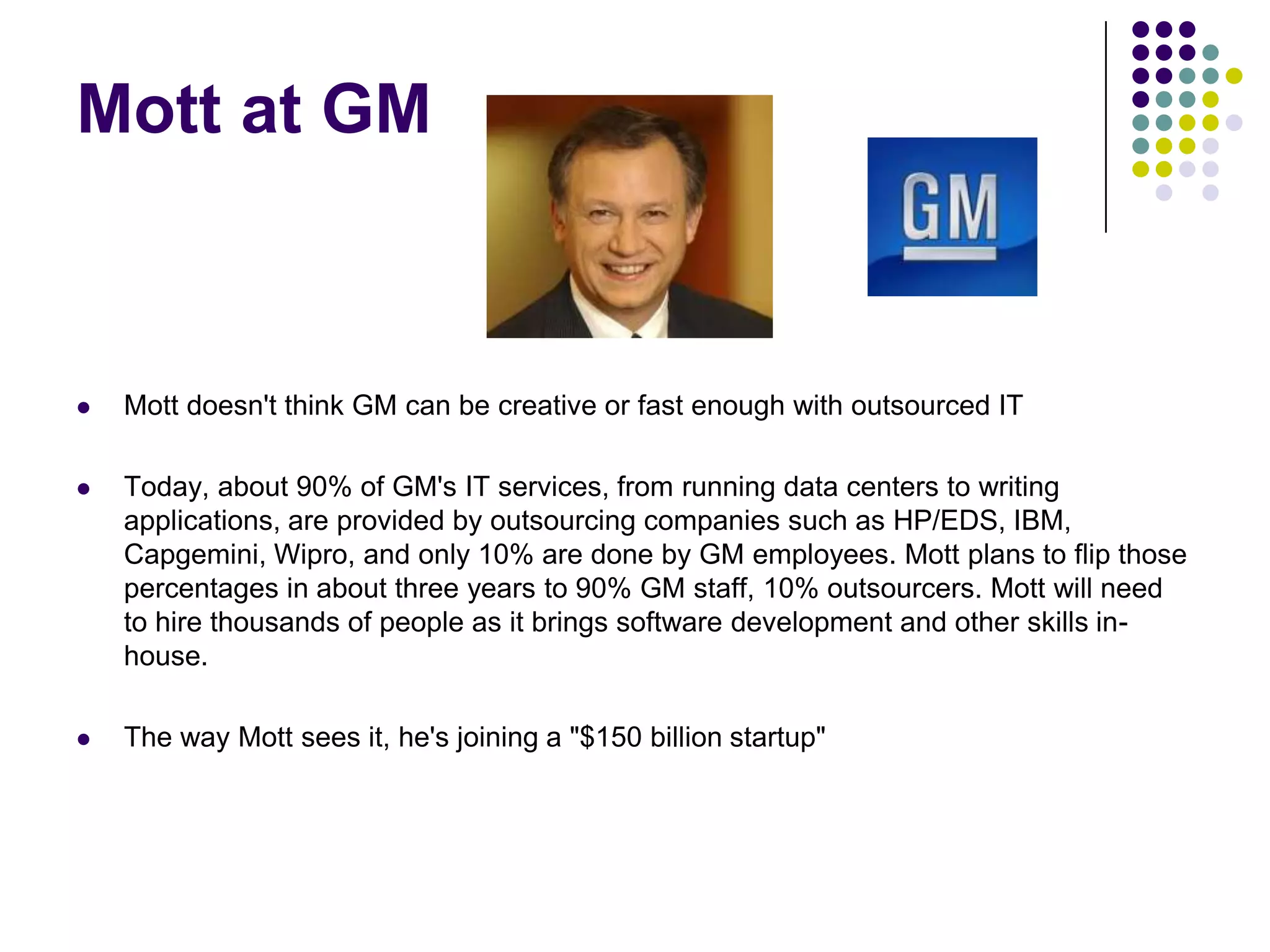 Mott at GM



Mott doesn't think GM can be creative or fast enough with outsourced IT



Today, about 90% of GM's IT services, from running data centers to writing
applications, are provided by outsourcing companies such as HP/EDS, IBM,
Capgemini, Wipro, and only 10% are done by GM employees. Mott plans to flip those
percentages in about three years to 90% GM staff, 10% outsourcers. Mott will need
to hire thousands of people as it brings software development and other skills inhouse.



The way Mott sees it, he's joining a "$150 billion startup"

 