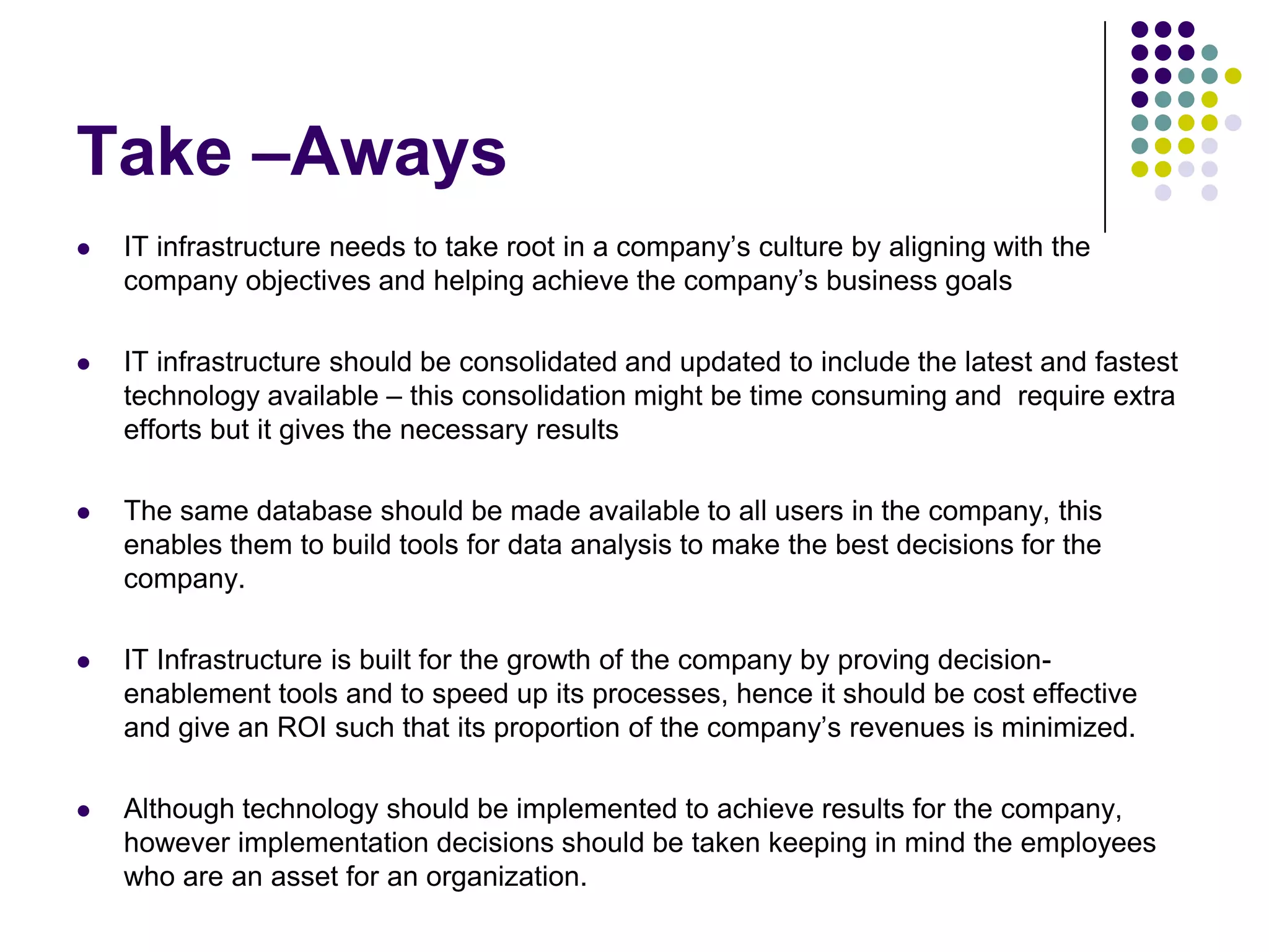 Take –Aways


IT infrastructure needs to take root in a company’s culture by aligning with the
company objectives and helping achieve the company’s business goals



IT infrastructure should be consolidated and updated to include the latest and fastest
technology available – this consolidation might be time consuming and require extra
efforts but it gives the necessary results



The same database should be made available to all users in the company, this
enables them to build tools for data analysis to make the best decisions for the
company.



IT Infrastructure is built for the growth of the company by proving decisionenablement tools and to speed up its processes, hence it should be cost effective
and give an ROI such that its proportion of the company’s revenues is minimized.



Although technology should be implemented to achieve results for the company,
however implementation decisions should be taken keeping in mind the employees
who are an asset for an organization.

 