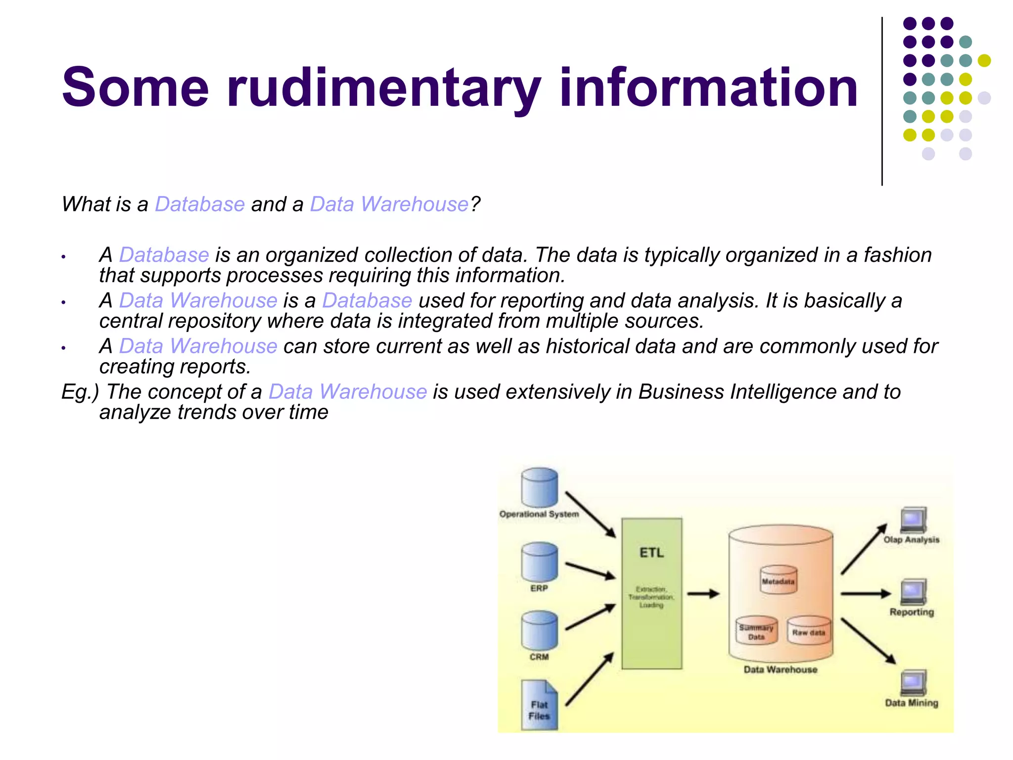 Some rudimentary information
What is a Database and a Data Warehouse?
A Database is an organized collection of data. The data is typically organized in a fashion
that supports processes requiring this information.
•
A Data Warehouse is a Database used for reporting and data analysis. It is basically a
central repository where data is integrated from multiple sources.
•
A Data Warehouse can store current as well as historical data and are commonly used for
creating reports.
Eg.) The concept of a Data Warehouse is used extensively in Business Intelligence and to
analyze trends over time
•

 