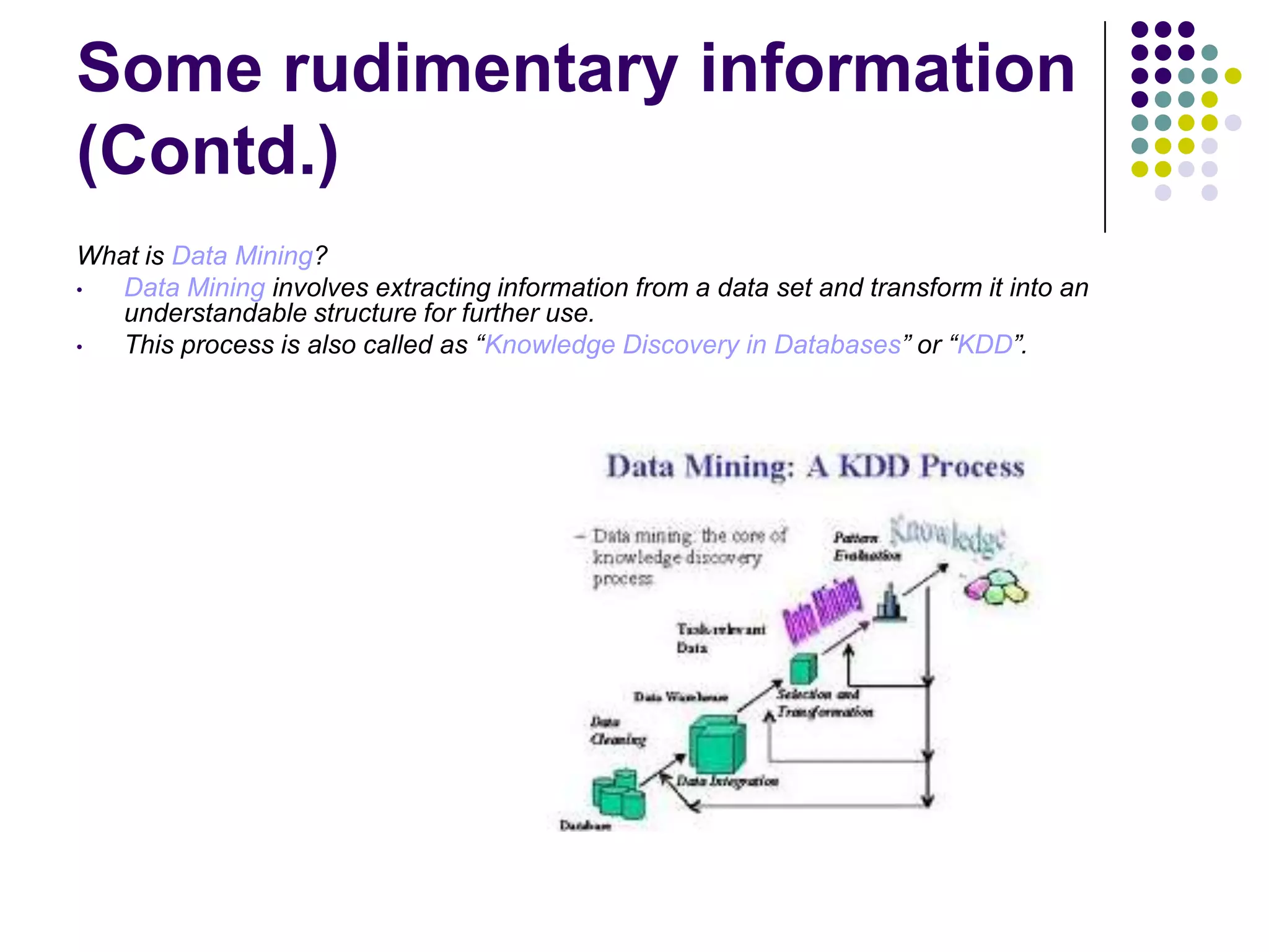 Some rudimentary information
(Contd.)
What is Data Mining?
•
Data Mining involves extracting information from a data set and transform it into an
understandable structure for further use.
•
This process is also called as “Knowledge Discovery in Databases” or “KDD”.

 