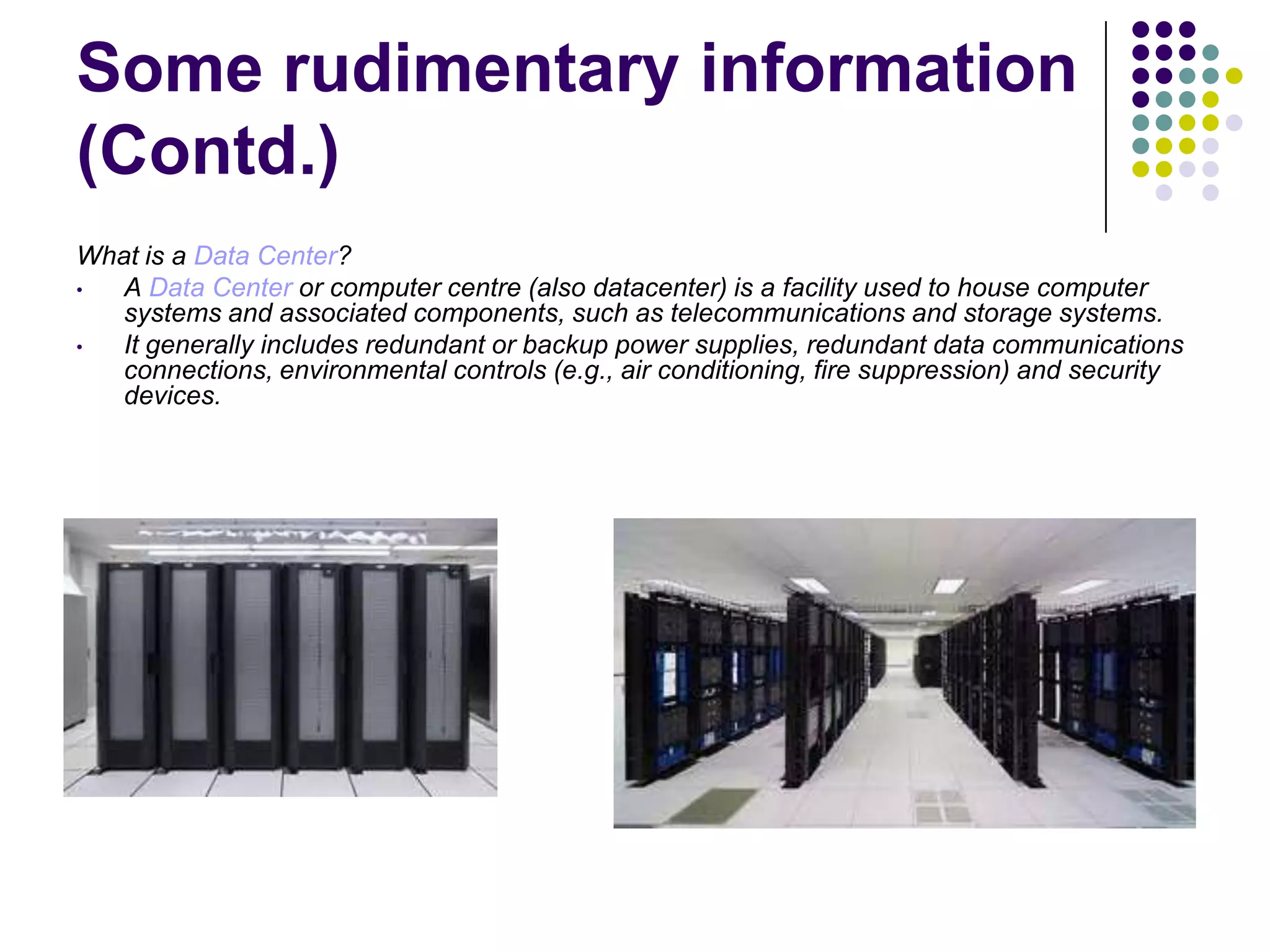 Some rudimentary information
(Contd.)
What is a Data Center?
•
A Data Center or computer centre (also datacenter) is a facility used to house computer
systems and associated components, such as telecommunications and storage systems.
•
It generally includes redundant or backup power supplies, redundant data communications
connections, environmental controls (e.g., air conditioning, fire suppression) and security
devices.

 