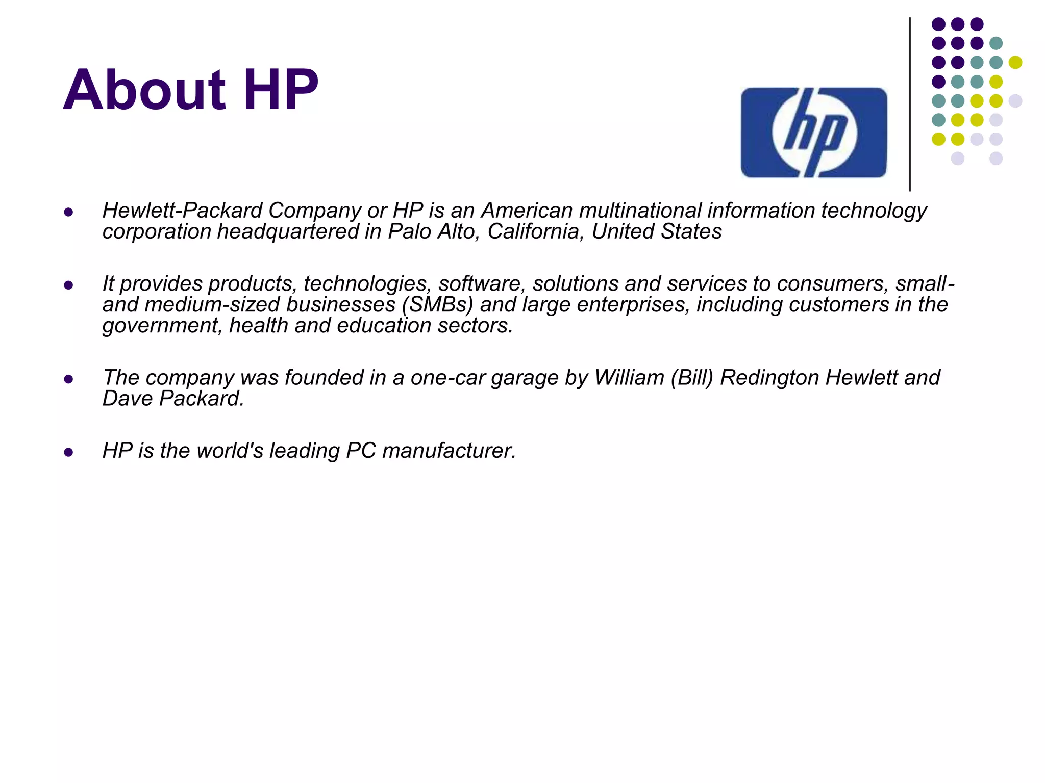 About HP


Hewlett-Packard Company or HP is an American multinational information technology
corporation headquartered in Palo Alto, California, United States



It provides products, technologies, software, solutions and services to consumers, smalland medium-sized businesses (SMBs) and large enterprises, including customers in the
government, health and education sectors.



The company was founded in a one-car garage by William (Bill) Redington Hewlett and
Dave Packard.



HP is the world's leading PC manufacturer.

 