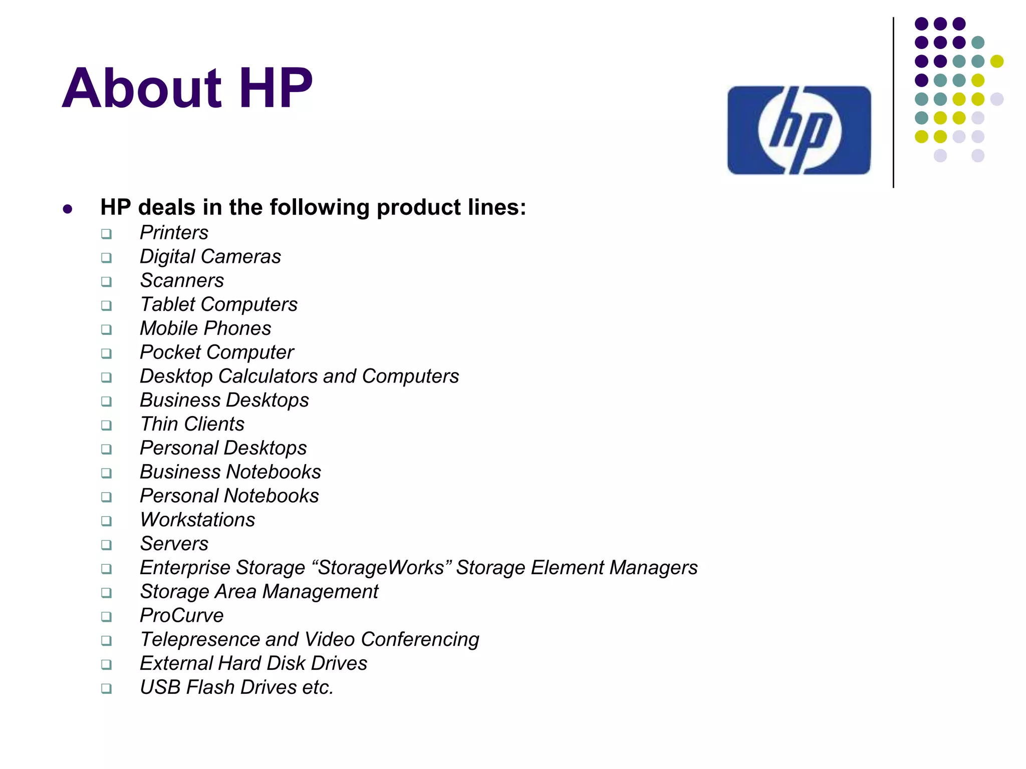 About HP


HP deals in the following product lines:






















Printers
Digital Cameras
Scanners
Tablet Computers
Mobile Phones
Pocket Computer
Desktop Calculators and Computers
Business Desktops
Thin Clients
Personal Desktops
Business Notebooks
Personal Notebooks
Workstations
Servers
Enterprise Storage “StorageWorks” Storage Element Managers
Storage Area Management
ProCurve
Telepresence and Video Conferencing
External Hard Disk Drives
USB Flash Drives etc.

 