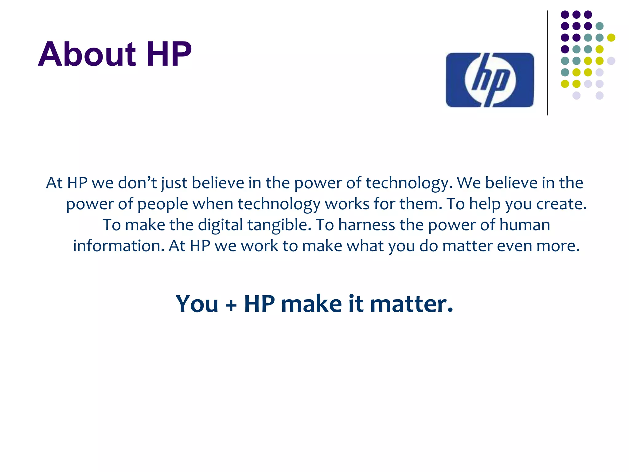 About HP

At HP we don’t just believe in the power of technology. We believe in the
power of people when technology works for them. To help you create.
To make the digital tangible. To harness the power of human
information. At HP we work to make what you do matter even more.

You + HP make it matter.

 