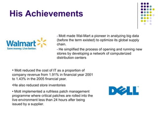 His Achievements
Mott made Wal-Mart a pioneer in analyzing big data
(before the term existed) to optimize its global supply
chain.
• He simplified the process of opening and running new
stores by developing a network of computerized
distribution centers
•

• Mott reduced the cost of IT as a proportion of
company revenue from 1.91% in financial year 2001
to 1.43% in the 2005 financial year.
•He also reduced store inventories
• Mott implemented a ruthless patch management
programme where critical patches are rolled into the
live environment less than 24 hours after being
issued by a supplier.

 